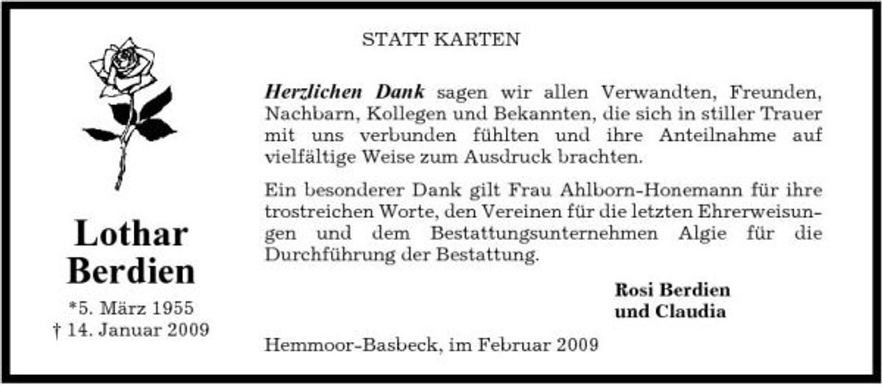 <p>STATT KARTEN</p><p>Herzlichen Dank sagen wir allen Verwandten, Freunden,<br />Nachbarn, Kollegen und Bekannten, die sich in stiller Trauer mit uns verbunden fühlten und ihre Anteilnahme auf vielfältige Weise zum Ausdruck brachten. Ein besonderer Dank gilt Frau Ahlborn-Honemann für ihre trostreichen Worte, den Vereinen für die letzten Ehrerweisungen und dem Bestattungsunternehmen Algie für die Durchführung der Bestattung. Rosi Berdien und Claudia Hemmoor-Basbeck, im Februar 2009</p><p>Lothar Berdien<br />*5. März 1955 † 14. Januar 2009</p>