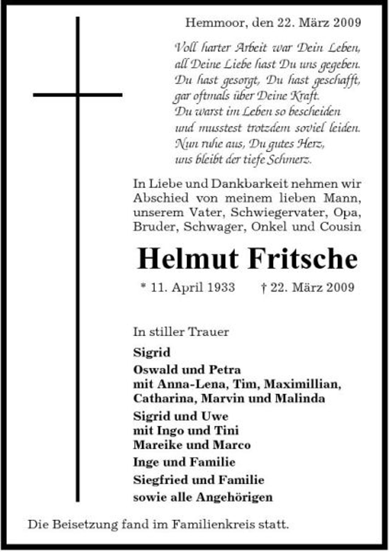 <p>Hemmoor, den 22. März 2009</p><p>Voll harter Arbeit war Dein Leben, all Deine Liebe hast Du uns gegeben. Du hast gesorgt, Du hast geschafft, gar oftmals über Deine Kraft. Du warst im Leben so bescheiden und musstest trotzdem soviel leiden. Nun ruhe aus, Du gutes Herz, uns bleibt der tiefe Schmerz.<br />In Liebe und Dankbarkeit nehmen wir Abschied von meinem lieben Mann, unserem Vater, Schwiegervater, Opa, Bruder, Schwager, Onkel und Cousin</p><p>Helmut Fritsche<br />* 11. April 1933 † 22. März 2009 In stiller Trauer Sigrid Oswald und Petra mit Anna-Lena, Tim, Maximillian, Catharina, Marvin und Malinda Sigrid und Uwe mit Ingo und Tini Mareike und Marco Inge und Familie Siegfried und Familie sowie alle Angehörigen Die Beisetzung fand im Familienkreis statt.</p>