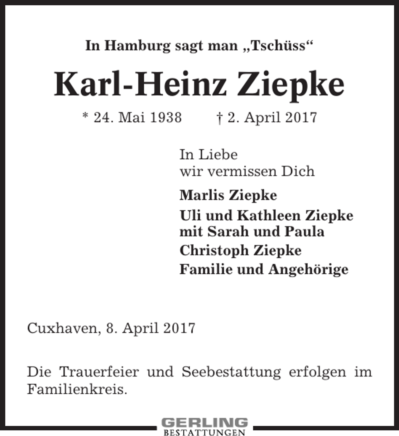 <p>In Hamburg sagt man „Tschüss“</p><p>Karl-Heinz Ziepke<br />* 24. Mai 1938</p><p>† 2. April 2017</p><p>In Liebe<br />wir vermissen Dich<br />Marlis Ziepke<br />Uli und Kathleen Ziepke<br />mit Sarah und Paula<br />Christoph Ziepke<br />Familie und Angehörige</p><p>Cuxhaven, 8. April 2017<br />Die Trauerfeier und Seebestattung erfolgen im<br />Familienkreis.</p>