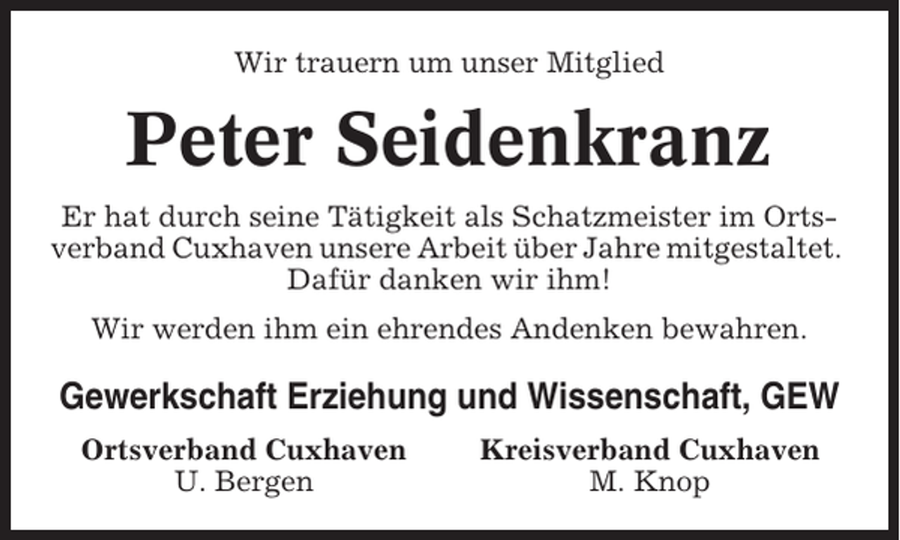 <p>Wir trauern um unser Mitglied</p><p>Peter Seidenkranz<br />Er hat durch seine Tätigkeit als Schatzmeister im Ortsverband Cuxhaven unsere Arbeit über Jahre mitgestaltet.<br />Dafür danken wir ihm!<br />Wir werden ihm ein ehrendes Andenken bewahren.</p><p>Gewerkschaft Erziehung und Wissenschaft, GEW<br />Ortsverband Cuxhaven<br />U. Bergen</p><p>Kreisverband Cuxhaven<br />M. Knop</p>