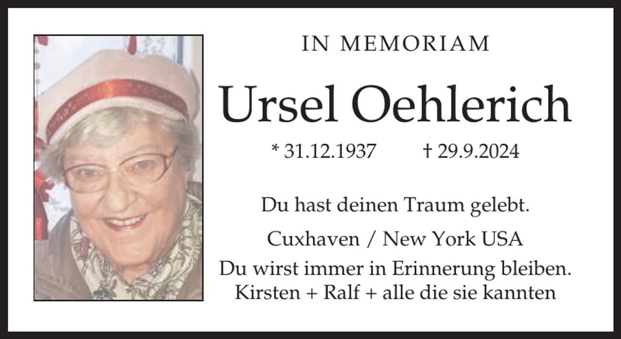 <p>IN MEMORIAM</p><p>Ursel Oehlerich<br />* 31.12.1937</p><p>† 29.9.2024</p><p>Du hast deinen Traum gelebt.<br />Cuxhaven / New York USA<br />Du wirst immer in Erinnerung bleiben.<br />Kirsten + Ralf + alle die sie kannten</p>