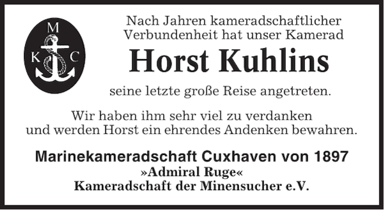 <p>Nach Jahren kameradschaftlicher<br />Verbundenheit hat unser Kamerad</p><p>Horst Kuhlins<br />seine letzte große Reise angetreten.<br />Wir haben ihm sehr viel zu verdanken<br />und werden Horst ein ehrendes Andenken bewahren.</p><p>Marinekameradschaft Cuxhaven von 1897<br />»Admiral Ruge«<br />Kameradschaft der Minensucher e.V.</p>