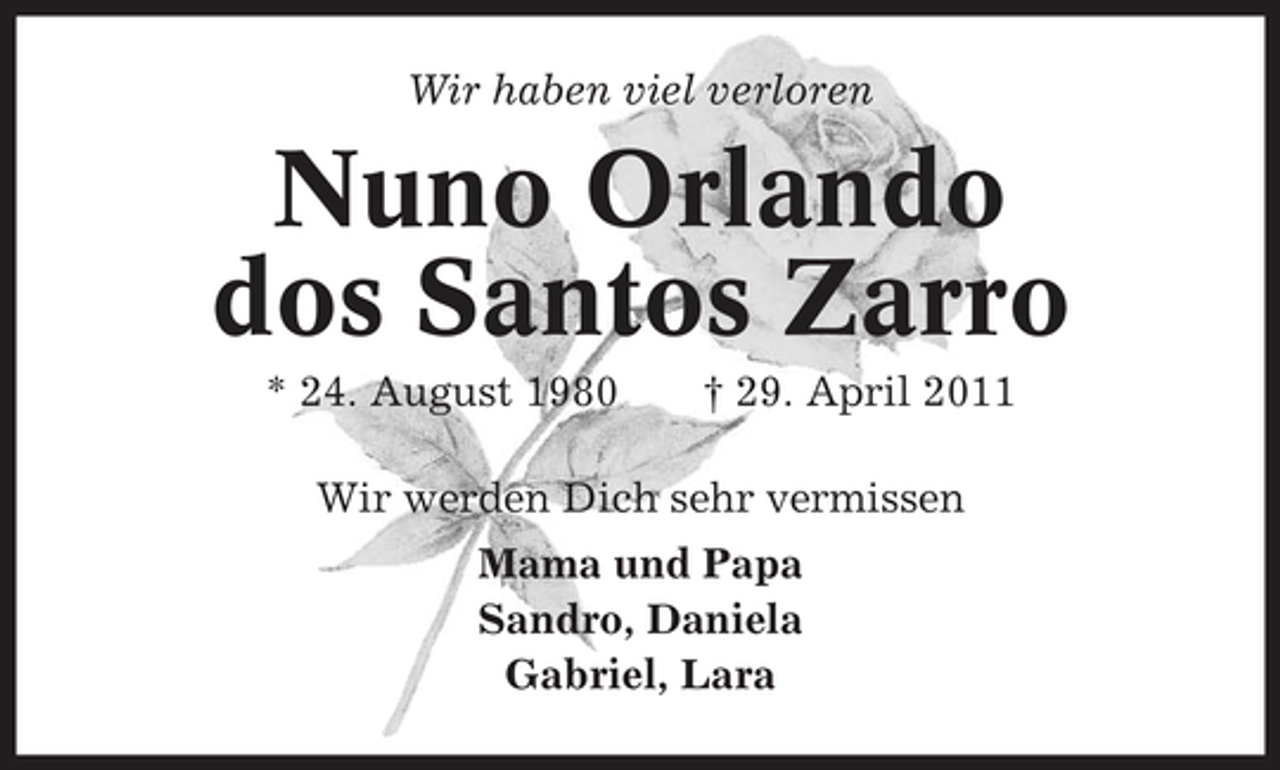 <p>Wir haben viel verloren</p><p>Nuno Orlando dos Santos Zarro<br />* 24. August 1980 † 29. April 2011 Wir werden Dich sehr vermissen Mama und Papa Sandro, Daniela Gabriel, Lara</p>