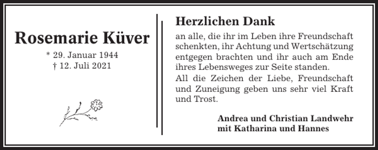 <p>Herzlichen Dank</p><p>Rosemarie Küver<br />* 29. Januar 1944<br />† 12. Juli 2021</p><p>an alle, die ihr im Leben ihre Freundschaft<br />schenkten, ihr Achtung und Wertschätzung<br />entgegen brachten und ihr auch am Ende<br />ihres Lebensweges zur Seite standen.<br />All die Zeichen der Liebe, Freundschaft<br />und Zuneigung geben uns sehr viel Kraft<br />und Trost.<br />Andrea und Christian Landwehr<br />mit Katharina und Hannes</p>