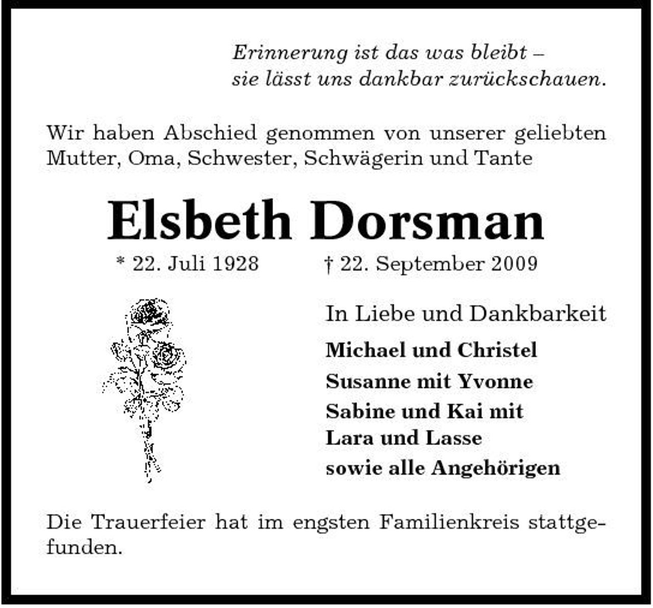 <p>Erinnerung ist das was bleibt – sie lässt uns dankbar zurückschauen. Wir haben Abschied genommen von unserer geliebten Mutter, Oma, Schwester, Schwägerin und Tante</p><p>Elsbeth Dorsman<br />* 22. Juli 1928 † 22. September 2009</p><p>In Liebe und Dankbarkeit<br />Michael und Christel Susanne mit Yvonne Sabine und Kai mit Lara und Lasse sowie alle Angehörigen Die Trauerfeier hat im engsten Familienkreis stattgefunden.</p>