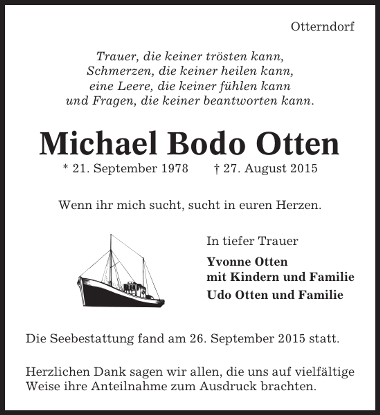 <p>Otterndorf<br />Trauer, die keiner trösten kann,<br />Schmerzen, die keiner heilen kann,<br />eine Leere, die keiner fühlen kann<br />und Fragen, die keiner beantworten kann.</p><p>Michael Bodo Otten<br />* 21. September 1978</p><p>† 27. August 2015</p><p>Wenn ihr mich sucht, sucht in euren Herzen.<br />In tiefer Trauer<br />Yvonne Otten<br />mit Kindern und Familie<br />Udo Otten und Familie</p><p>Die Seebestattung fand am 26. September 2015 statt.<br />Herzlichen Dank sagen wir allen, die uns auf vielfältige<br />Weise ihre Anteilnahme zum Ausdruck brachten.</p>