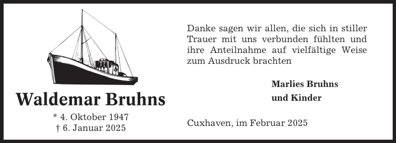 <p>Danke sagen wir allen, die sich in stiller<br />Trauer mit uns verbunden fühlten und<br />ihre Anteilnahme auf vielfältige Weise<br />zum Ausdruck brachten<br />Marlies Bruhns</p><p>Waldemar Bruhns<br />* 4. Oktober 1947<br />† 6. Januar 2025</p><p>und Kinder<br />Cuxhaven, im Februar 2025</p>