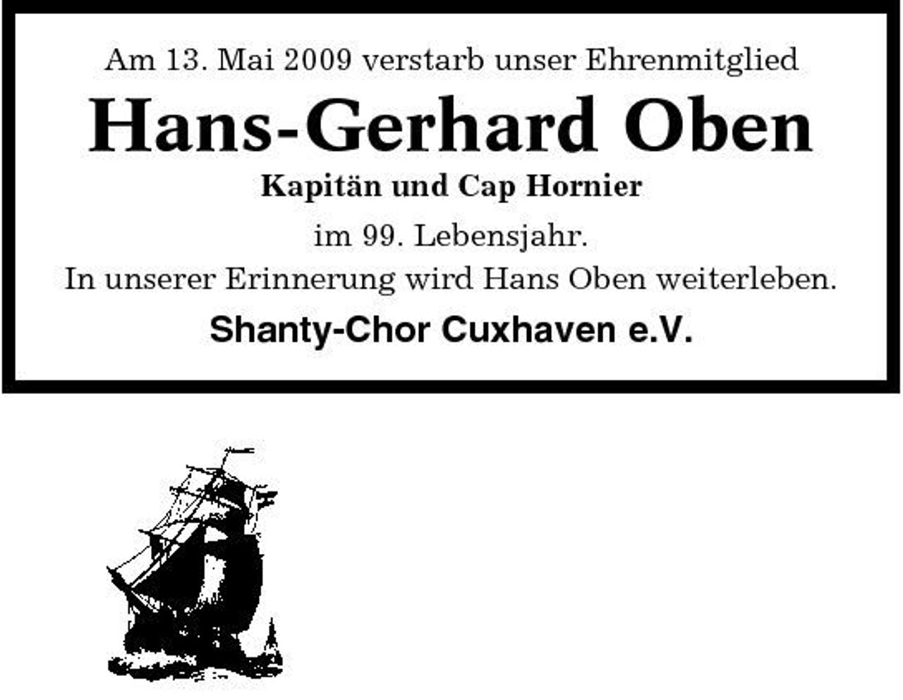 <p>Am 13. Mai 2009 verstarb unser Ehrenmitglied</p><p>Hans-Gerhard Oben<br />Kapitän und Cap Hornier im 99. Lebensjahr. In unserer Erinnerung wird Hans Oben weiterleben.</p><p>Shanty-Chor Cuxhaven e.V.</p>