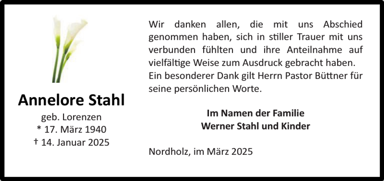 <p>Annelore Stahl<br />geb. Lorenzen<br />* 17. März 1940<br />† 14. Januar 2025</p><p>Wir danken allen, die mit uns Abschied<br />genommen haben, sich in s ller Trauer mit uns<br />verbunden fühlten und ihre Anteilnahme auf<br />vielfäl ge Weise zum Ausdruck gebracht haben.<br />Ein besonderer Dank gilt Herrn Pastor Bü ner für<br />seine persönlichen Worte.<br />Im Namen der Familie<br />Werner Stahl und Kinder<br />Nordholz, im März 2025</p>