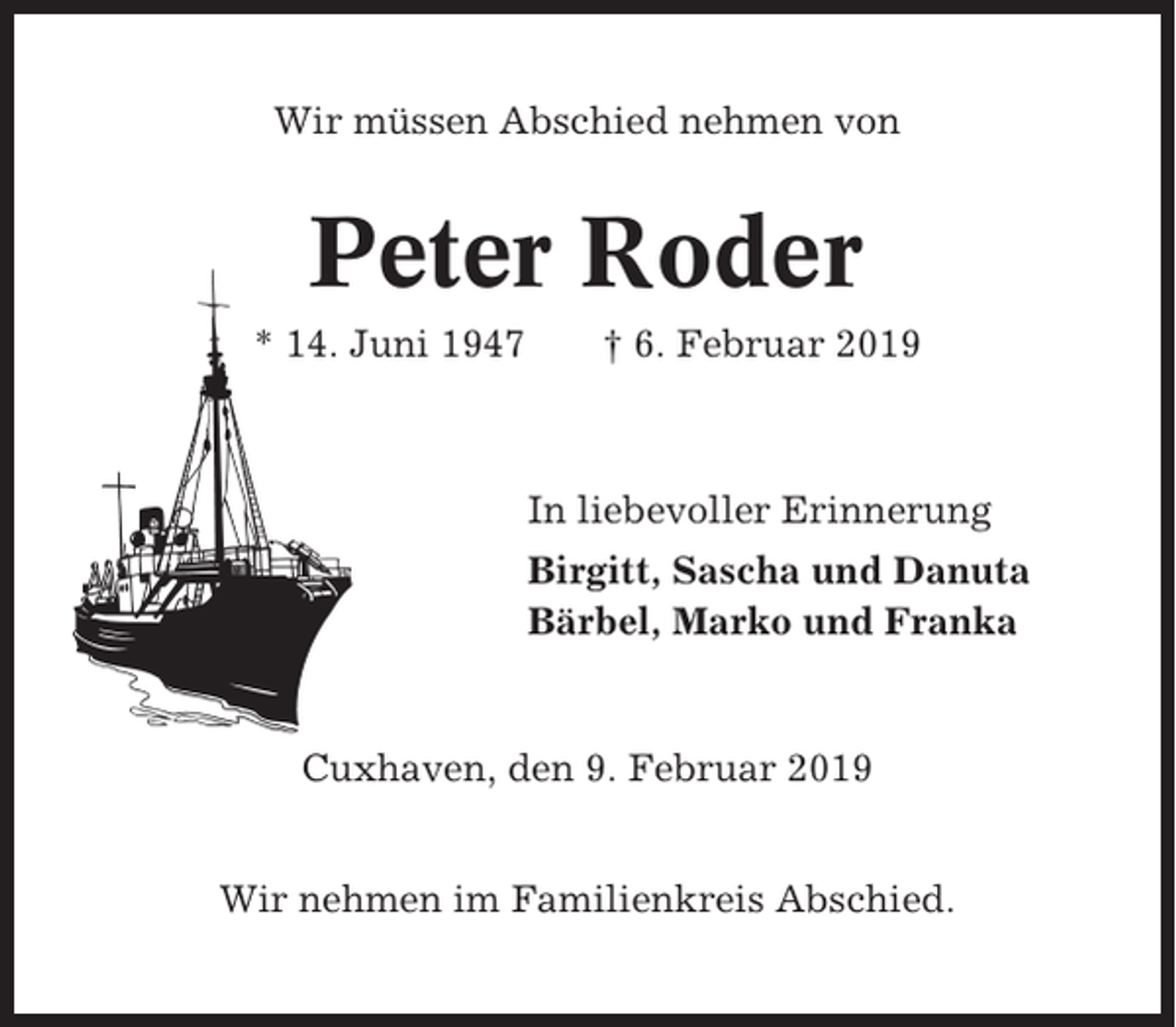 <p>Wir müssen Abschied nehmen von</p><p>Peter Roder<br />* 14. Juni 1947</p><p>† 6. Februar 2019</p><p>In liebevoller Erinnerung<br />Birgitt, Sascha und Danuta<br />Bärbel, Marko und Franka</p><p>Cuxhaven, den 9. Februar 2019<br />Wir nehmen im Familienkreis Abschied.</p>