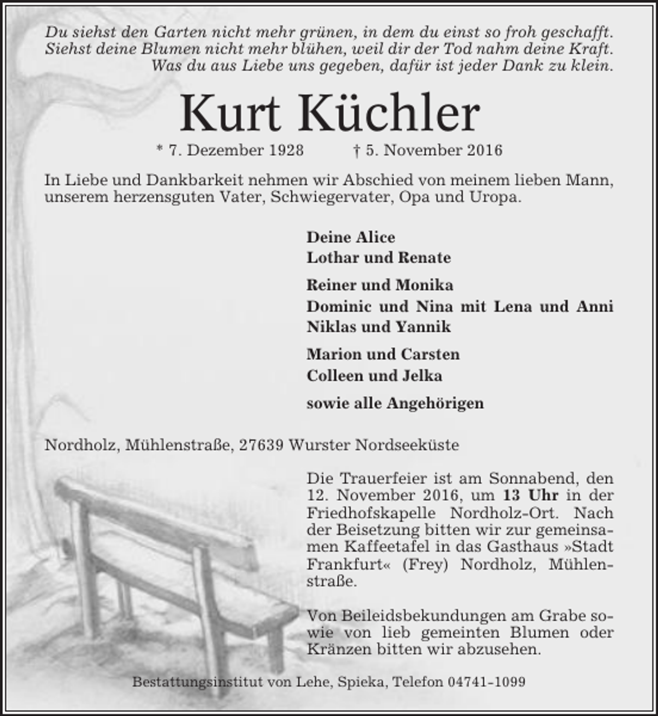 <p>Du siehst den Garten nicht mehr grünen, in dem du einst so froh geschafft.<br />Siehst deine Blumen nicht mehr blühen, weil dir der Tod nahm deine Kraft.<br />Was du aus Liebe uns gegeben, dafür ist jeder Dank zu klein.</p><p>Kurt Küchler<br />* 7. Dezember 1928</p><p>† 5. November 2016</p><p>In Liebe und Dankbarkeit nehmen wir Abschied von meinem lieben Mann,<br />unserem herzensguten Vater, Schwiegervater, Opa und Uropa.<br />Deine Alice<br />Lothar und Renate<br />Reiner und Monika<br />Dominic und Nina mit Lena und Anni<br />Niklas und Yannik<br />Marion und Carsten<br />Colleen und Jelka<br />sowie alle Angehörigen<br />Nordholz, Mühlenstraße, 27639 Wurster Nordseeküste<br />Die Trauerfeier ist am Sonnabend, den<br />12. November 2016, um 13 Uhr in der<br />Friedhofskapelle Nordholz-Ort. Nach<br />der Beisetzung bitten wir zur gemeinsamen Kaffeetafel in das Gasthaus »Stadt<br />Frankfurt« (Frey) Nordholz, Mühlenstraße.<br />Von Beileidsbekundungen am Grabe sowie von lieb gemeinten Blumen oder<br />Kränzen bitten wir abzusehen.<br />Bestattungsinstitut von Lehe, Spieka, Telefon 04741-1099</p>