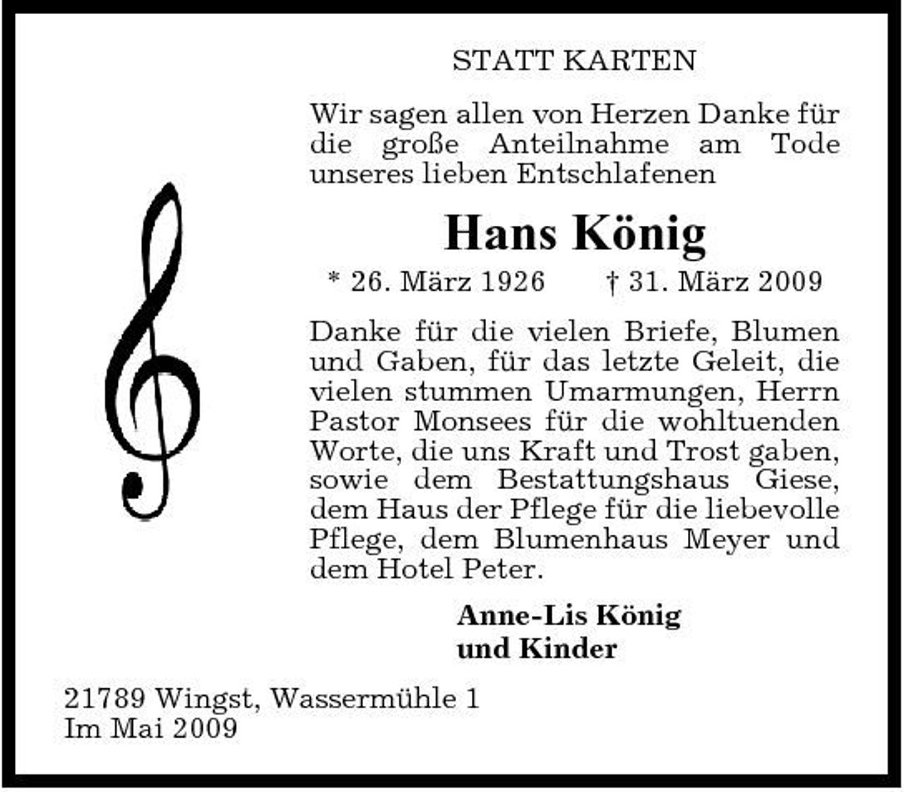 <p>STATT KARTEN Wir sagen allen von Herzen Danke für die große Anteilnahme am Tode unseres lieben Entschlafenen</p><p>Hans König<br />* 26. März 1926 † 31. März 2009 Danke für die vielen Briefe, Blumen und Gaben, für das letzte Geleit, die vielen stummen Umarmungen, Herrn Pastor Monsees für die wohltuenden Worte, die uns Kraft und Trost gaben, sowie dem Bestattungshaus Giese, dem Haus der Pflege für die liebevolle Pflege, dem Blumenhaus Meyer und dem Hotel Peter. Anne-Lis König und Kinder 21789 Wingst, Wassermühle 1 Im Mai 2009</p>