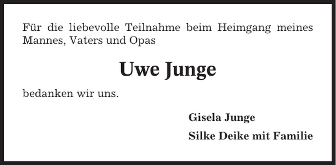 <p>Für die liebevolle Teilnahme beim Heimgang meines<br />Mannes, Vaters und Opas</p><p>Uwe Junge<br />bedanken wir uns.<br />Gisela Junge<br />Silke Deike mit Familie</p>