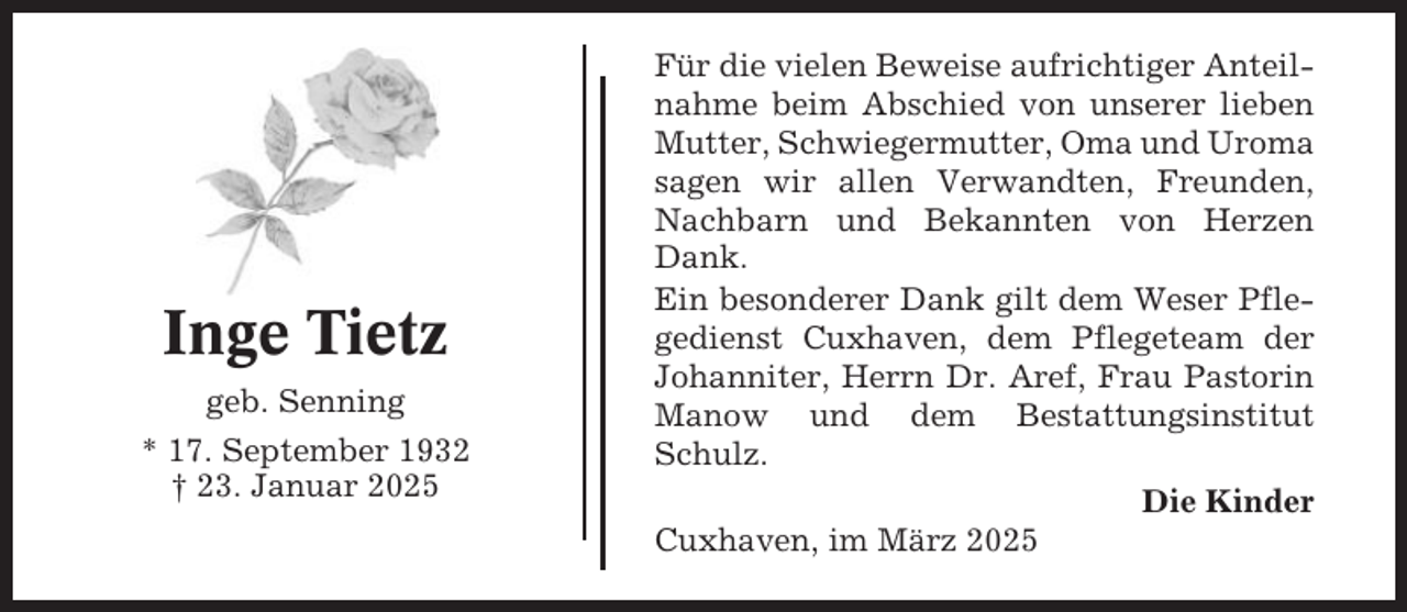 <p>Inge Tietz<br />geb. Senning<br />* 17. September 1932<br />† 23. Januar 2025</p><p>Für die vielen Beweise aufrichtiger Anteilnahme beim Abschied von unserer lieben<br />Mutter, Schwiegermutter, Oma und Uroma<br />sagen wir allen Verwandten, Freunden,<br />Nachbarn und Bekannten von Herzen<br />Dank.<br />Ein besonderer Dank gilt dem Weser Pflegedienst Cuxhaven, dem Pflegeteam der<br />Johanniter, Herrn Dr. Aref, Frau Pastorin<br />Manow und dem Bestattungsinstitut<br />Schulz.<br />Die Kinder<br />Cuxhaven, im März 2025</p>
