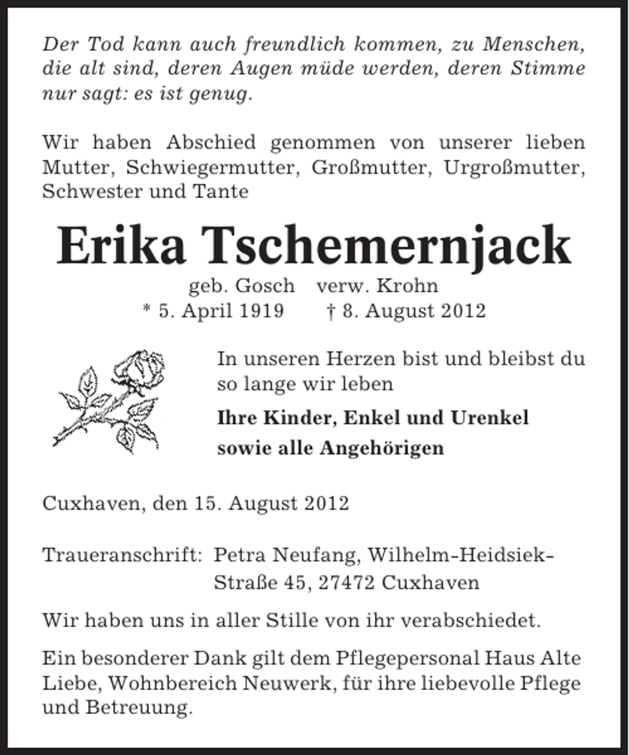 <p>Der Tod kann auch freundlich kommen, zu Menschen,<br />die alt sind, deren Augen müde werden, deren Stimme<br />nur sagt: es ist genug.<br />Wir haben Abschied genommen von unserer lieben<br />Mutter, Schwiegermutter, Großmutter, Urgroßmutter,<br />Schwester und Tante</p><p>Erika Tschemernjack<br />geb. Gosch<br />* 5. April 1919</p><p>verw. Krohn<br />† 8. August 2012</p><p>In unseren Herzen bist und bleibst du<br />so lange wir leben<br />Ihre Kinder, Enkel und Urenkel<br />sowie alle Angehörigen<br />Cuxhaven, den 15. August 2012<br />Traueranschrift: Petra Neufang, Wilhelm-HeidsiekStraße 45, 27472 Cuxhaven<br />Wir haben uns in aller Stille von ihr verabschiedet.<br />Ein besonderer Dank gilt dem Pflegepersonal Haus Alte<br />Liebe, Wohnbereich Neuwerk, für ihre liebevolle Pflege<br />und Betreuung.</p>
