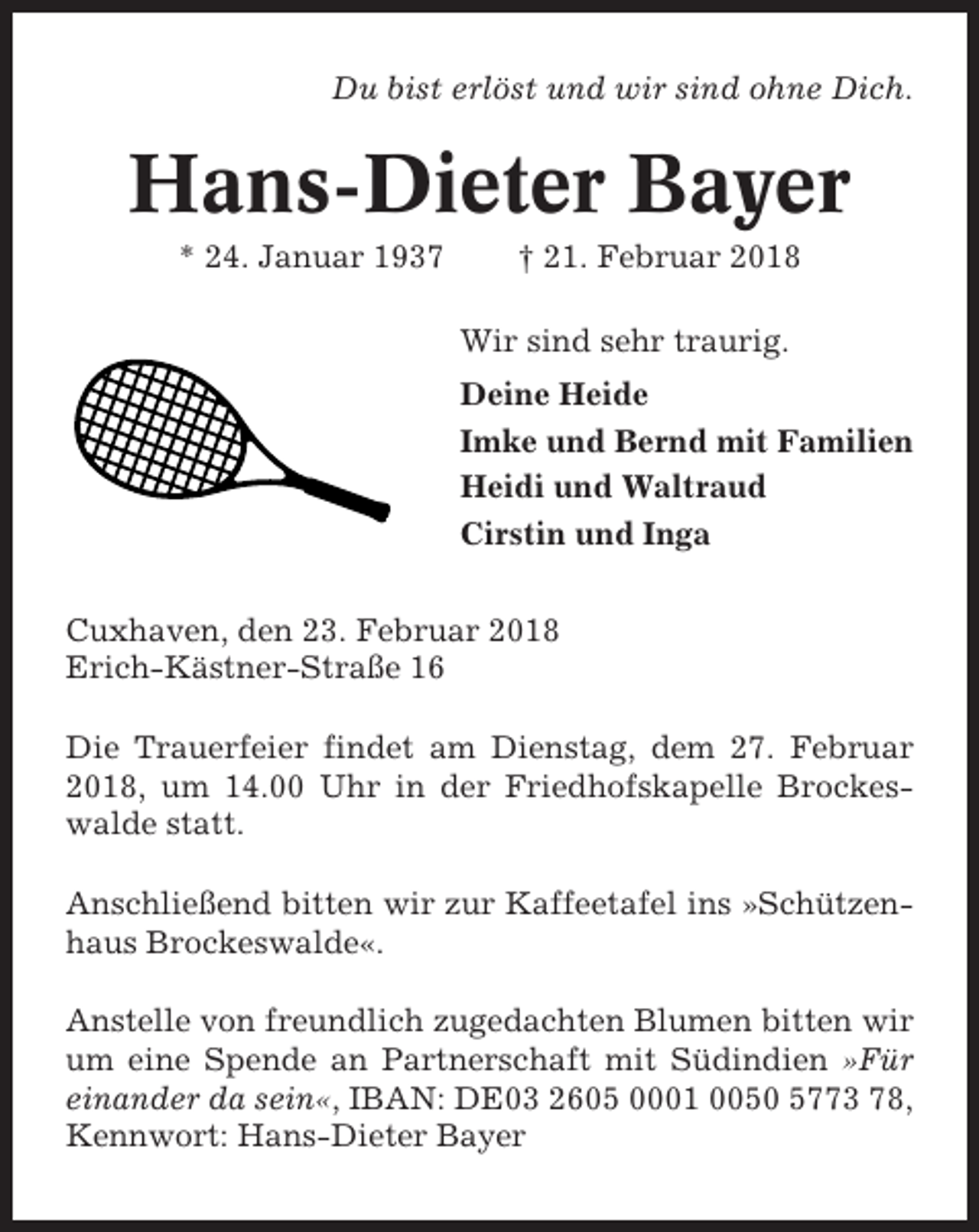 <p>Du bist erlöst und wir sind ohne Dich.</p><p>Hans-Dieter Bayer<br />* 24. Januar 1937</p><p>† 21. Februar 2018<br />Wir sind sehr traurig.<br />Deine Heide<br />Imke und Bernd mit Familien<br />Heidi und Waltraud<br />Cirstin und Inga</p><p>Cuxhaven, den 23. Februar 2018<br />Erich-Kästner-Straße 16<br />Die Trauerfeier findet am Dienstag, dem 27. Februar<br />2018, um 14.00 Uhr in der Friedhofskapelle Brockeswalde statt.<br />Anschließend bitten wir zur Kaffeetafel ins »Schützenhaus Brockeswalde«.<br />Anstelle von freundlich zugedachten Blumen bitten wir<br />um eine Spende an Partnerschaft mit Südindien »Für<br />einander da sein«, IBAN: DE03 2605 0001 0050 5773 78,<br />Kennwort: Hans-Dieter Bayer</p>