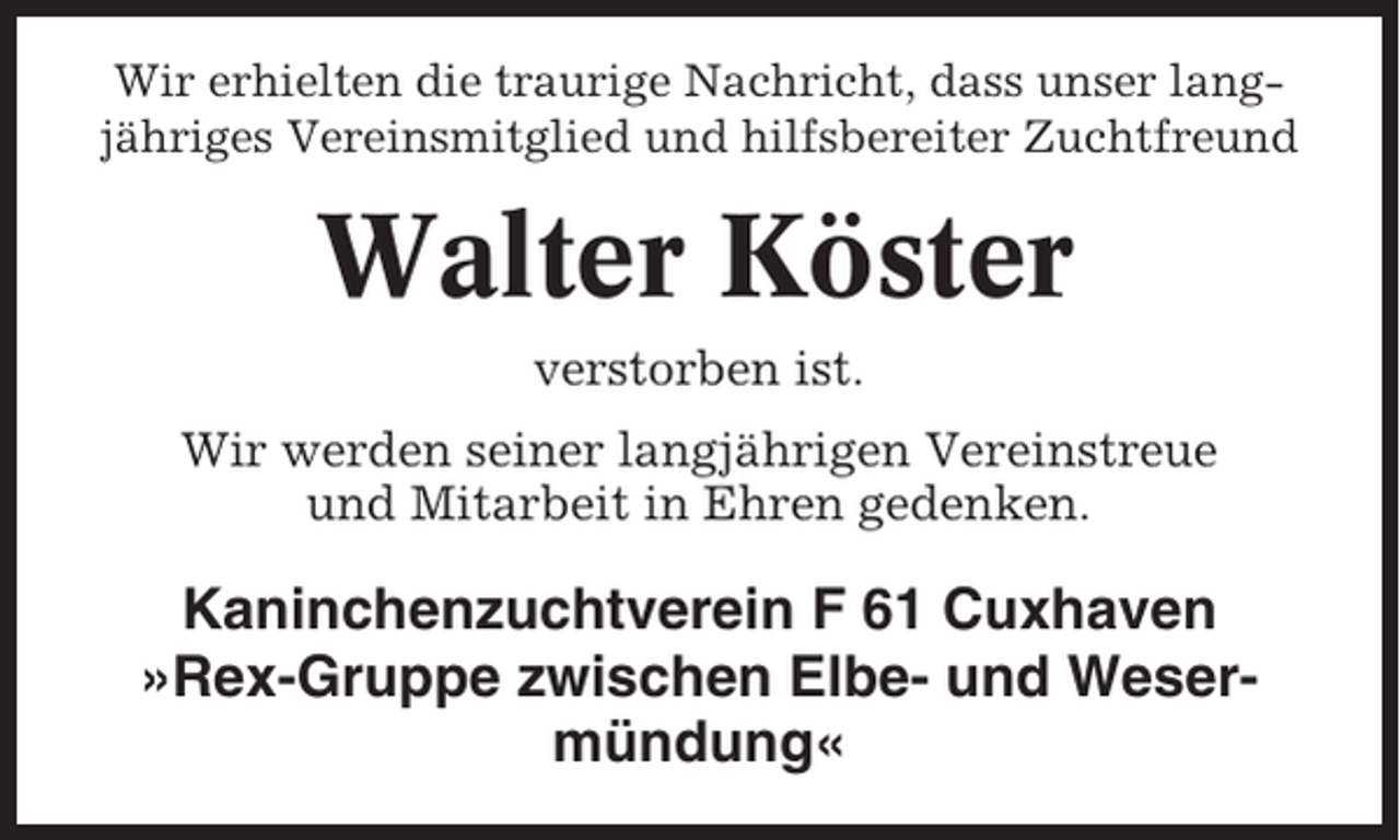 <p>Wir erhielten die traurige Nachricht, dass unser langjähriges Vereinsmitglied und hilfsbereiter Zuchtfreund</p><p>Walter Köster<br />verstorben ist.<br />Wir werden seiner langjährigen Vereinstreue<br />und Mitarbeit in Ehren gedenken.</p><p>Kaninchenzuchtverein F 61 Cuxhaven<br />»Rex-Gruppe zwischen Elbe- und Wesermündung«</p>