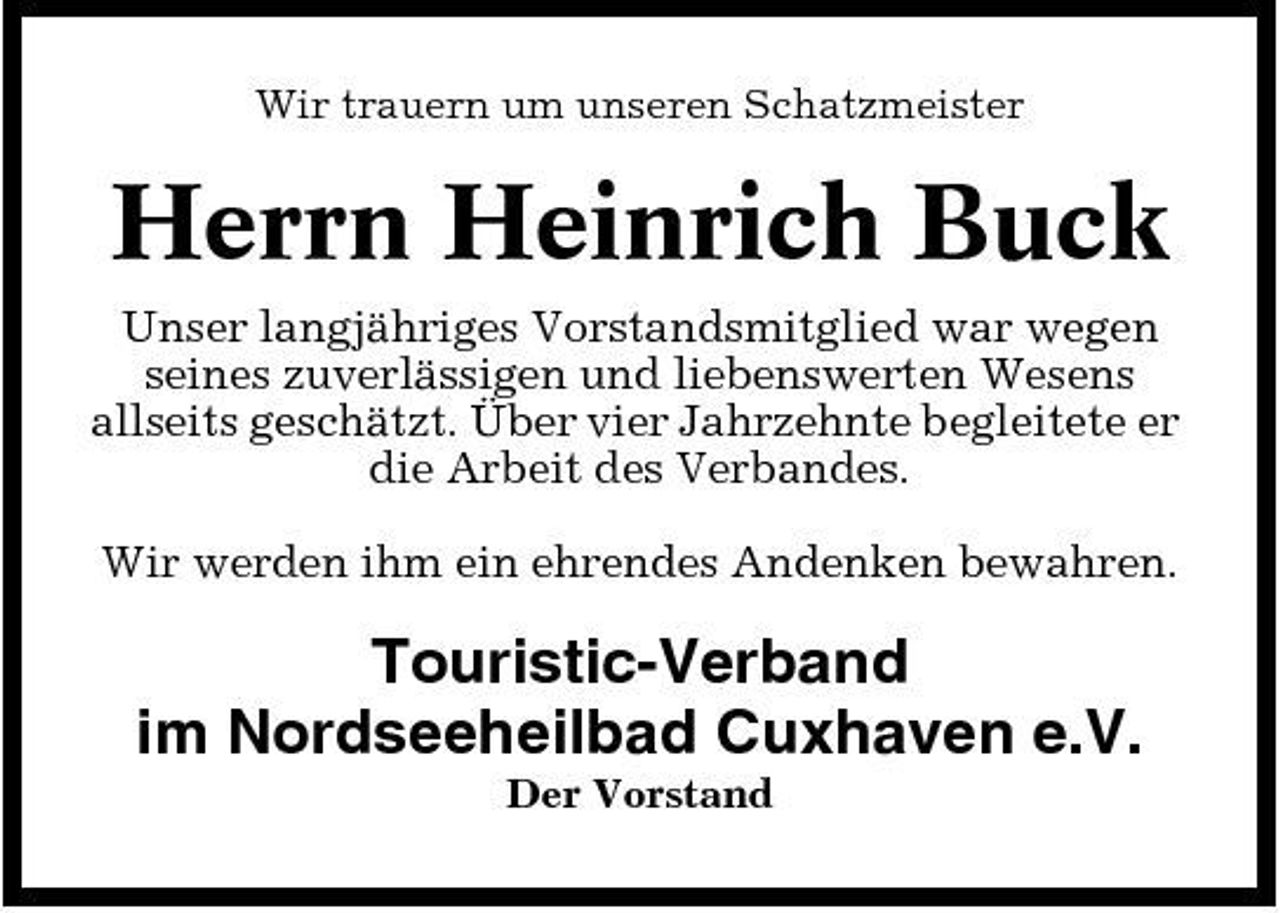 <p>Wir trauern um unseren Schatzmeister</p><p>Herrn Heinrich Buck<br />Unser langjähriges Vorstandsmitglied war wegen seines zuverlässigen und liebenswerten Wesens allseits geschätzt. Über vier Jahrzehnte begleitete er die Arbeit des Verbandes. Wir werden ihm ein ehrendes Andenken bewahren.</p><p>Touristic-Verband im Nordseeheilbad Cuxhaven e.V.<br />Der Vorstand</p>