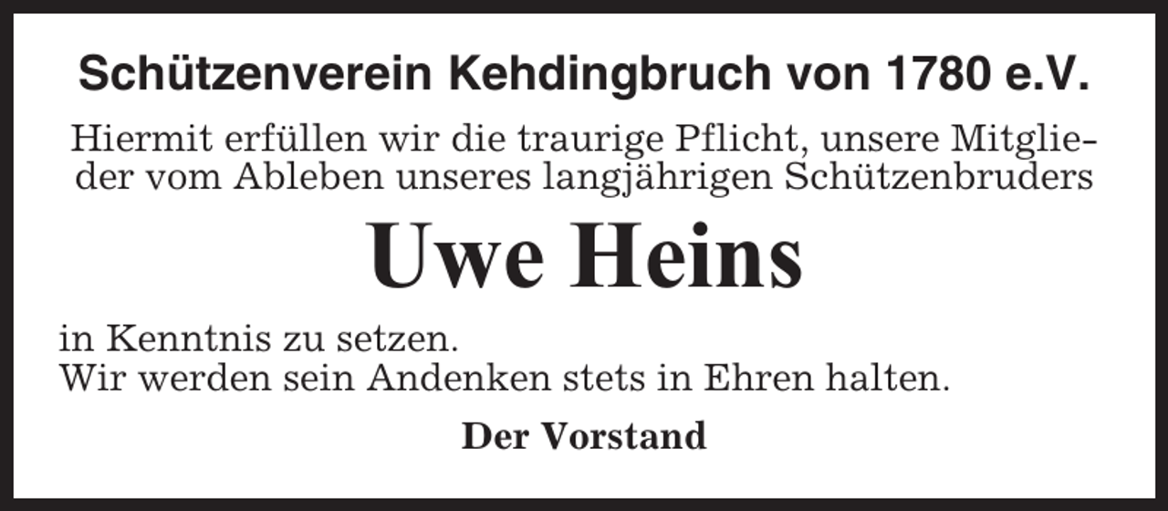 <p>Schützenverein Kehdingbruch von 1780 e.V.<br />Hiermit erfüllen wir die traurige Pflicht, unsere Mitglieder vom Ableben unseres langjährigen Schützenbruders</p><p>Uwe Heins<br />in Kenntnis zu setzen.<br />Wir werden sein Andenken stets in Ehren halten.<br />Der Vorstand</p>