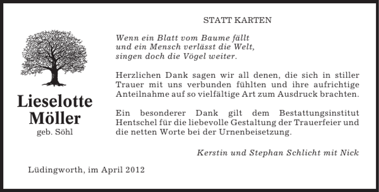 <p>STATT KARTEN</p><p>Wenn ein Blatt vom Baume fällt<br />und ein Mensch verlässt die Welt,<br />singen doch die Vögel weiter.</p><p>Lieselotte<br />Möller<br />geb. Söhl</p><p>Herzlichen Dank sagen wir all denen, die sich in stiller<br />Trauer mit uns verbunden fühlten und ihre aufrichtige<br />Anteilnahme auf so vielfältige Art zum Ausdruck brachten.<br />Ein besonderer Dank gilt dem Bestattungsinstitut<br />Hentschel für die liebevolle Gestaltung der Trauerfeier und<br />die netten Worte bei der Urnenbeisetzung.<br />Kerstin und Stephan Schlicht mit Nick</p><p>Lüdingworth, im April 2012</p>