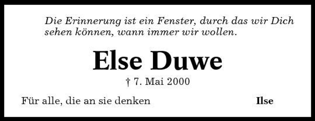 <p>Die Erinnerung ist ein Fenster, durch das wir Dich sehen können, wann immer wir wollen.</p><p>Else Duwe<br />† 7. Mai 2000 Für alle, die an sie denken Ilse</p>