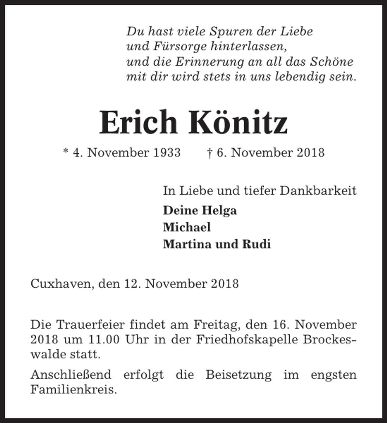 <p>Du hast viele Spuren der Liebe<br />und Fürsorge hinterlassen,<br />und die Erinnerung an all das Schöne<br />mit dir wird stets in uns lebendig sein.</p><p>Erich Könitz<br />* 4. November 1933</p><p>† 6. November 2018</p><p>In Liebe und tiefer Dankbarkeit<br />Deine Helga<br />Michael<br />Martina und Rudi<br />Cuxhaven, den 12. November 2018<br />Die Trauerfeier findet am Freitag, den 16. November<br />2018 um 11.00 Uhr in der Friedhofskapelle Brockeswalde statt.<br />Anschließend erfolgt die Beisetzung im engsten<br />Familienkreis.</p>