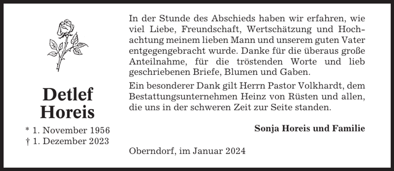 <p>Detlef<br />Horeis</p><p>In der Stunde des Abschieds haben wir erfahren, wie<br />viel Liebe, Freundschaft, Wertschätzung und Hochachtung meinem lieben Mann und unserem guten Vater<br />entgegengebracht wurde. Danke für die überaus große<br />Anteilnahme, für die tröstenden Worte und lieb<br />geschriebenen Briefe, Blumen und Gaben.<br />Ein besonderer Dank gilt Herrn Pastor Volkhardt, dem<br />Bestattungsunternehmen Heinz von Rüsten und allen,<br />die uns in der schweren Zeit zur Seite standen.<br />Sonja Horeis und Familie</p><p>* 1. November 1956<br />† 1. Dezember 2023<br />Oberndorf, im Januar 2024</p>