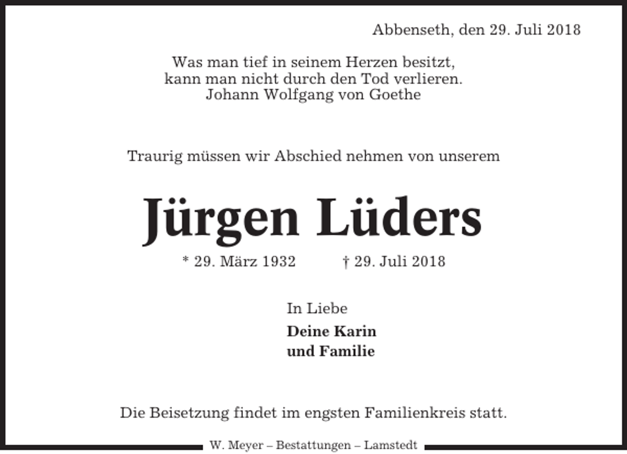 <p>Abbenseth, den 29. Juli 2018<br />Was man tief in seinem Herzen besitzt,<br />kann man nicht durch den Tod verlieren.<br />Johann Wolfgang von Goethe</p><p>Traurig müssen wir Abschied nehmen von unserem</p><p>Jürgen Lüders<br />* 29. März 1932</p><p>† 29. Juli 2018</p><p>In Liebe<br />Deine Karin<br />und Familie</p><p>Die Beisetzung findet im engsten Familienkreis statt.<br />W. Meyer – Bestattungen – Lamstedt</p>
