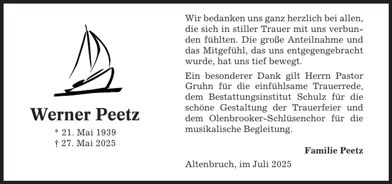 <p>Wir bedanken uns ganz herzlich bei allen,<br />die sich in stiller Trauer mit uns verbunden fühlten. Die große Anteilnahme und<br />das Mitgefühl, das uns entgegengebracht<br />wurde, hat uns tief bewegt.</p><p>Werner Peetz<br />* 21. Mai 1939<br />† 27. Mai 2025</p><p>Ein besonderer Dank gilt Herrn Pastor<br />Gruhn für die einfühlsame Trauerrede,<br />dem Bestattungsinstitut Schulz für die<br />schöne Gestaltung der Trauerfeier und<br />dem Olenbrooker-Schlüsenchor für die<br />musikalische Begleitung.<br />Familie Peetz<br />Altenbruch, im Juli 2025</p>