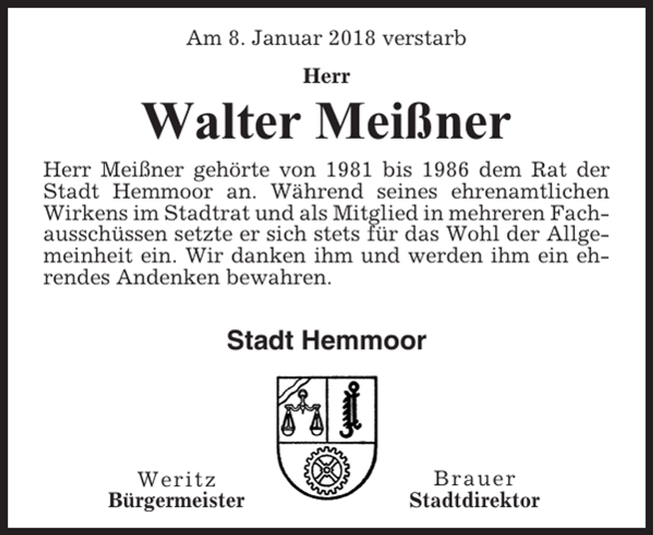 <p>Am 8. Januar 2018 verstarb<br />Herr</p><p>Walter Meißner<br />Herr Meißner gehörte von 1981 bis 1986 dem Rat der<br />Stadt Hemmoor an. Während seines ehrenamtlichen<br />Wirkens im Stadtrat und als Mitglied in mehreren Fachausschüssen setzte er sich stets für das Wohl der Allgemeinheit ein. Wir danken ihm und werden ihm ein ehrendes Andenken bewahren.</p><p>Stadt Hemmoor</p><p>Weritz<br />Bürgermeister</p><p>Brauer<br />Stadtdirektor</p>