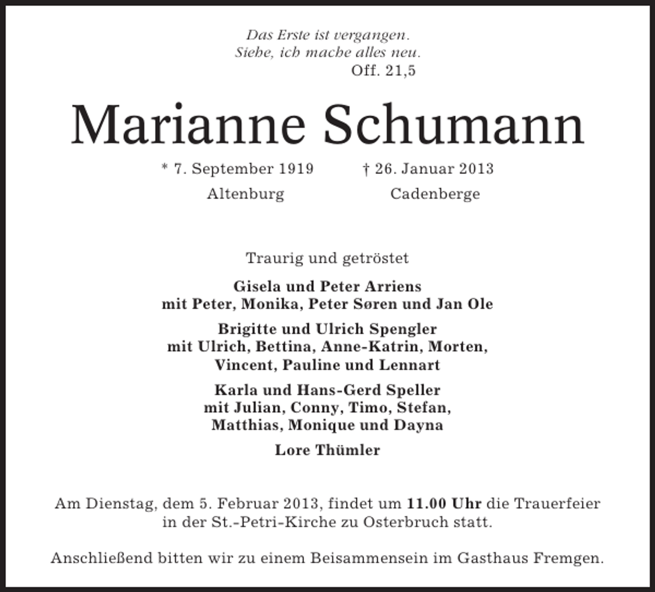 <p>Das Erste ist vergangen.<br />Siehe, ich mache alles neu.<br />Off. 21,5</p><p>Marianne Schumann<br />* 7. September 1919</p><p>† 26. Januar 2013</p><p>Altenburg</p><p>Cadenberge</p><p>Traurig und getröstet<br />Gisela und Peter Arriens<br />mit Peter, Monika, Peter SØren und Jan Ole<br />Brigitte und Ulrich Spengler<br />mit Ulrich, Bettina, Anne-Katrin, Morten,<br />Vincent, Pauline und Lennart<br />Karla und Hans-Gerd Speller<br />mit Julian, Conny, Timo, Stefan,<br />Matthias, Monique und Dayna<br />Lore Thümler<br />Am Dienstag, dem 5. Februar 2013, findet um 11.00 Uhr die Trauerfeier<br />in der St.-Petri-Kirche zu Osterbruch statt.<br />Anschließend bitten wir zu einem Beisammensein im Gasthaus Fremgen.</p>
