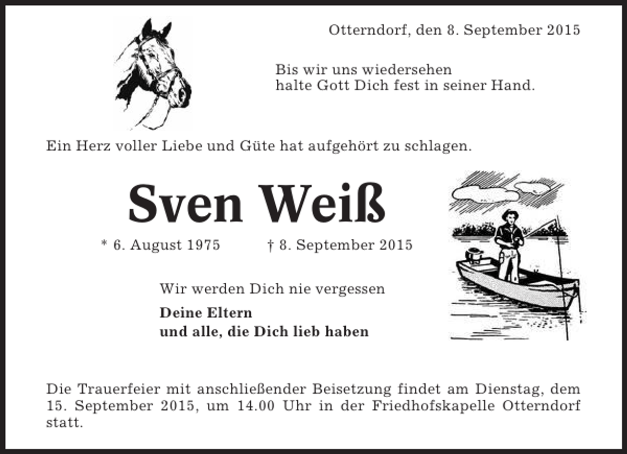 <p>Otterndorf, den 8. September 2015</p><p>Freitag, 18.10.13,<br />&amp; Sonnta</p><p>Bis wir uns wiedersehen<br />halte Gott Dich fest in seiner Hand.</p><p>v</p><p>Ein Herz voller Liebe und Güte hat aufgehört zu schlagen.</p><p>Sven Weiß<br />* 6. August 1975</p><p>† 8. September 2015</p><p>Wir werden Dich nie vergessen<br />Deine Eltern<br />und alle, die Dich lieb haben</p><p>Öffnun</p><p>Die Trauerfeier mit anschließender Beisetzung findet am Dienstag, la carte : Mo<br />Frühstück á dem<br />15. September 2015, um 14.00 Uhr in der Friedhofskapelle Otterndorf und<br />Frühstücksbüfett : Sonnstatt.<br />( Bitte denken Sie an Ihre Tischreserv</p><p>Mittagstisch : Täglich</p>