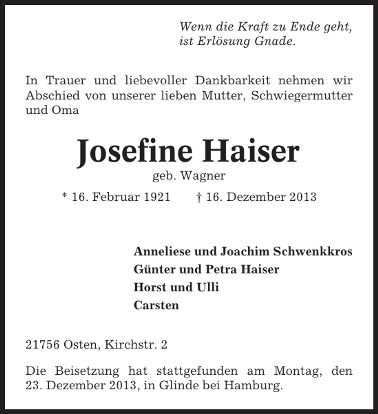 <p>Wenn die Kraft zu Ende geht,<br />ist Erlösung Gnade.<br />In Trauer und liebevoller Dankbarkeit nehmen wir<br />Abschied von unserer lieben Mutter, Schwiegermutter<br />und Oma</p><p>Josefine Haiser<br />geb. Wagner<br />* 16. Februar 1921</p><p>† 16. Dezember 2013</p><p>Anneliese und Joachim Schwenkkros<br />Günter und Petra Haiser<br />Horst und Ulli<br />Carsten<br />21756 Osten, Kirchstr. 2<br />Die Beisetzung hat stattgefunden am Montag, den<br />23. Dezember 2013, in Glinde bei Hamburg.</p>