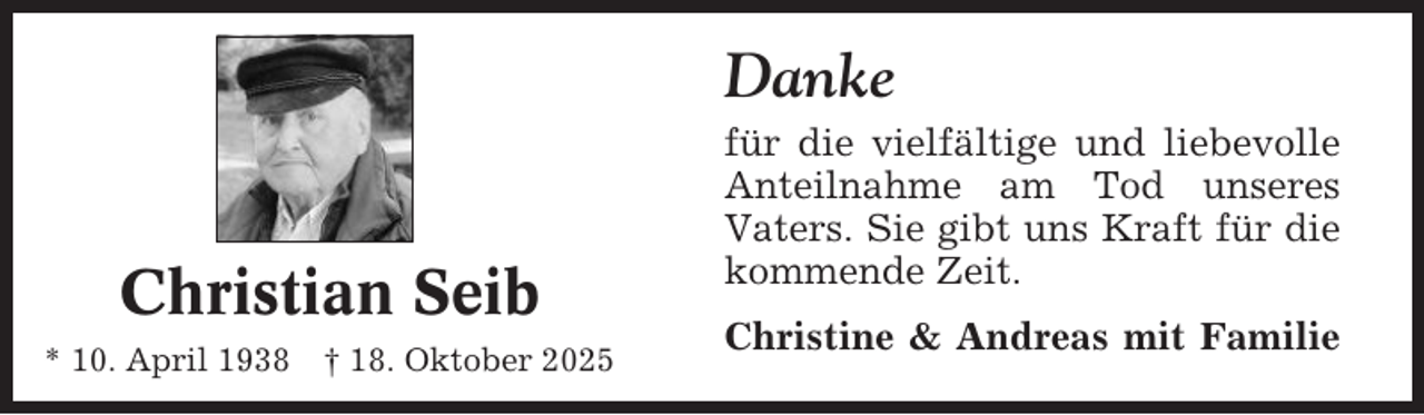 <p>Danke</p><p>Christian Seib<br />* 10. April 1938 † 18. Oktober 2025</p><p>für die vielfältige und liebevolle<br />Anteilnahme am Tod unseres<br />Vaters. Sie gibt uns Kraft für die<br />kommende Zeit.<br />Christine &amp; Andreas mit Familie</p>
