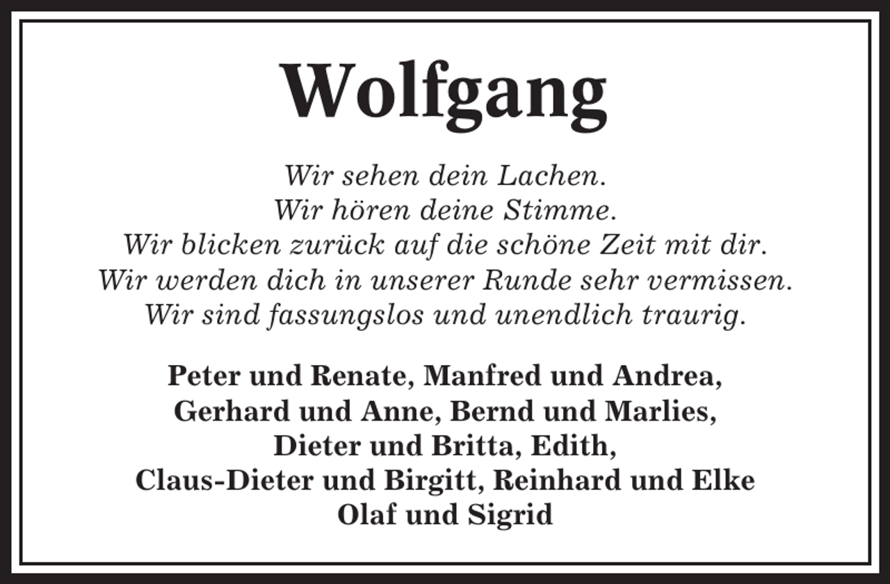 <p>Wolfgang<br />Wir sehen dein Lachen.<br />Wir hören deine Stimme.<br />Wir blicken zurück auf die schöne Zeit mit dir.<br />Wir werden dich in unserer Runde sehr vermissen.<br />Wir sind fassungslos und unendlich traurig.<br />Peter und Renate, Manfred und Andrea,<br />Gerhard und Anne, Bernd und Marlies,<br />Dieter und Britta, Edith,<br />Claus-Dieter und Birgitt, Reinhard und Elke<br />Olaf und Sigrid</p>
