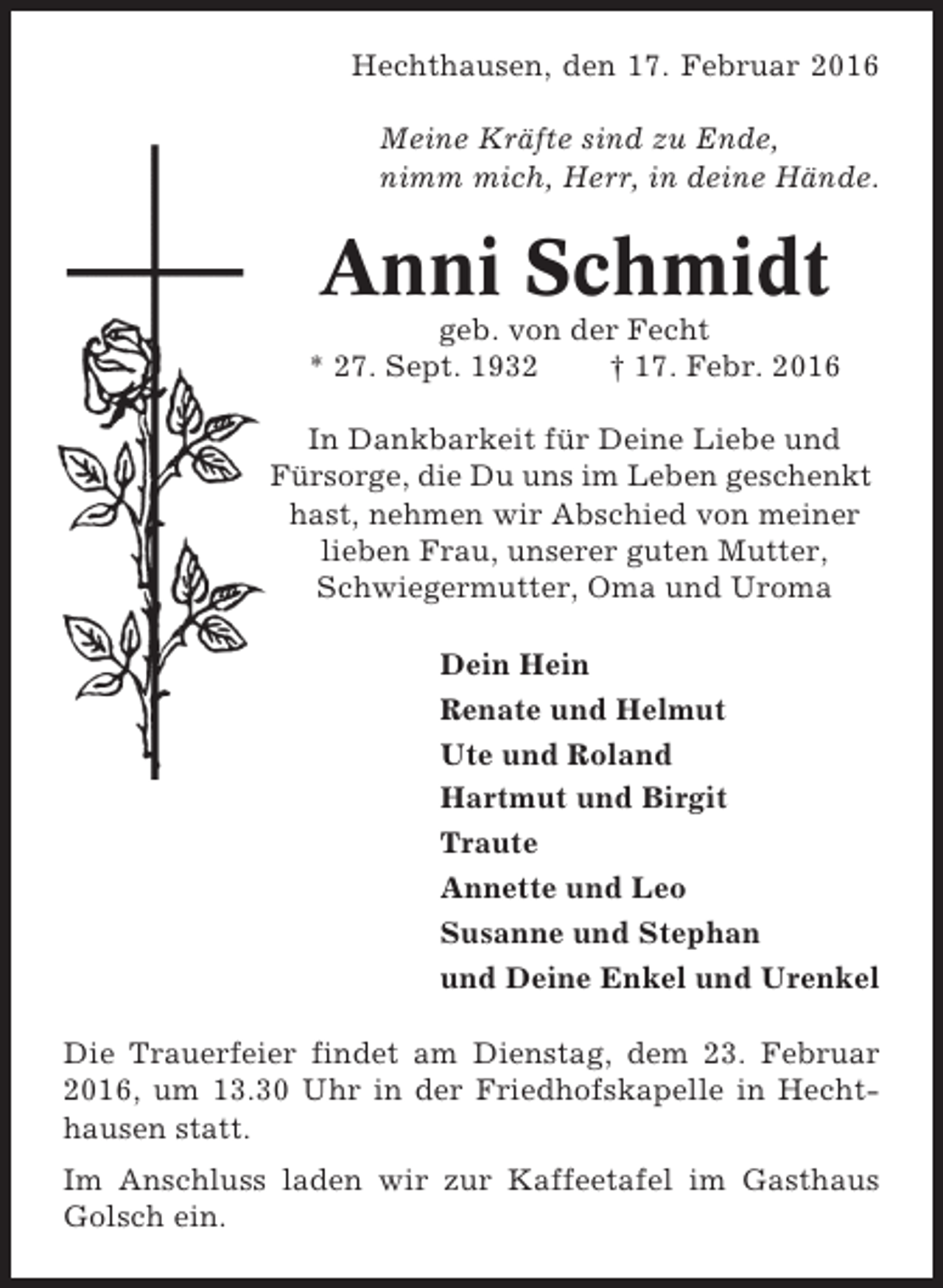 <p>Hechthausen, den 17. Februar 2016<br />Meine Kräfte sind zu Ende,<br />nimm mich, Herr, in deine Hände.</p><p>Anni Schmidt<br />geb. von der Fecht<br />* 27. Sept. 1932<br />† 17. Febr. 2016<br />In Dankbarkeit für Deine Liebe und<br />Fürsorge, die Du uns im Leben geschenkt<br />hast, nehmen wir Abschied von meiner<br />lieben Frau, unserer guten Mutter,<br />Schwiegermutter, Oma und Uroma<br />Dein Hein<br />Renate und Helmut<br />Ute und Roland<br />Hartmut und Birgit<br />Traute<br />Annette und Leo<br />Susanne und Stephan<br />und Deine Enkel und Urenkel<br />Die Trauerfeier findet am Dienstag, dem 23. Februar<br />2016, um 13.30 Uhr in der Friedhofskapelle in Hechthausen statt.<br />Im Anschluss laden wir zur Kaffeetafel im Gasthaus<br />Golsch ein.</p>