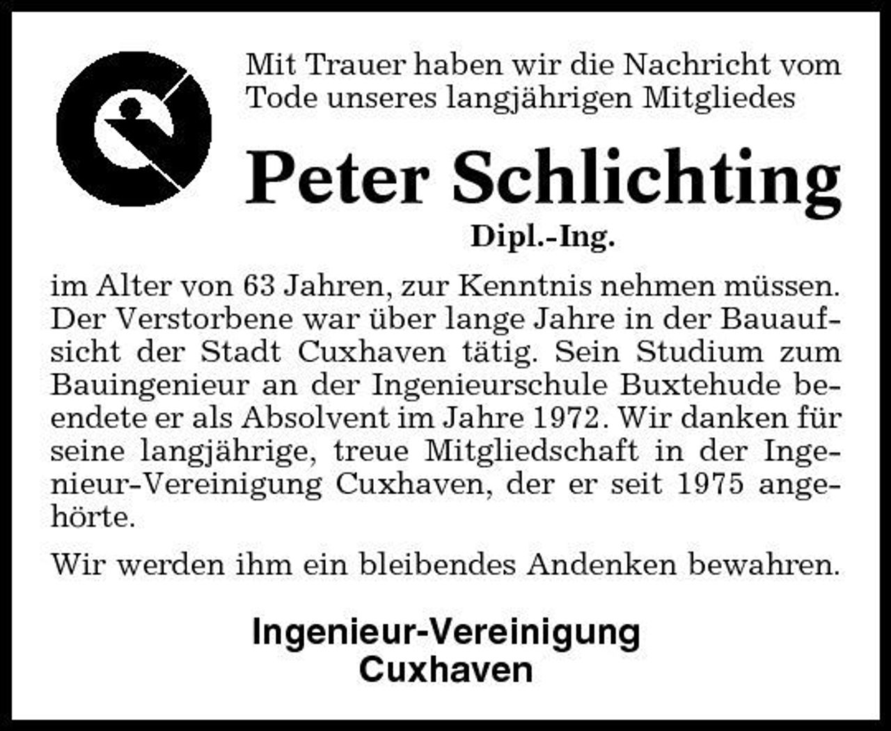 <p>Mit Trauer haben wir die Nachricht vom Tode unseres langjährigen Mitgliedes</p><p>Peter Schlichting<br />Dipl.-Ing. im Alter von 63 Jahren, zur Kenntnis nehmen müssen. Der Verstorbene war über lange Jahre in der Bauaufsicht der Stadt Cuxhaven tätig. Sein Studium zum Bauingenieur an der Ingenieurschule Buxtehude beendete er als Absolvent im Jahre 1972. Wir danken für seine langjährige, treue Mitgliedschaft in der Ingenieur-Vereinigung Cuxhaven, der er seit 1975 angehörte. Wir werden ihm ein bleibendes Andenken bewahren.</p><p>Ingenieur-Vereinigung Cuxhaven</p>