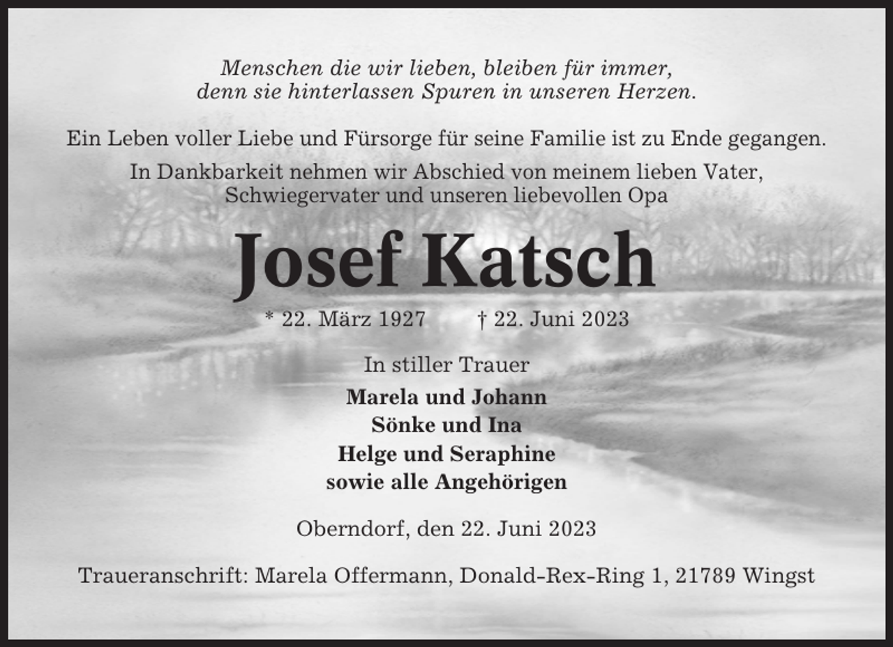 <p>Menschen die wir lieben, bleiben für immer,<br />denn sie hinterlassen Spuren in unseren Herzen.<br />Ein Leben voller Liebe und Fürsorge für seine Familie ist zu Ende gegangen.<br />In Dankbarkeit nehmen wir Abschied von meinem lieben Vater,<br />Schwiegervater und unseren liebevollen Opa</p><p>Josef Katsch<br />* 22. März 1927</p><p>† 22. Juni 2023</p><p>In stiller Trauer<br />Marela und Johann<br />Sönke und Ina<br />Helge und Seraphine<br />sowie alle Angehörigen<br />Oberndorf, den 22. Juni 2023<br />Traueranschrift: Marela Offermann, Donald-Rex-Ring 1, 21789 Wingst</p>