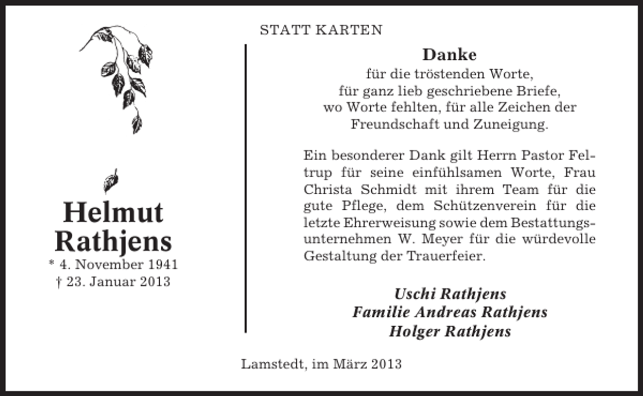<p>STATT KARTEN</p><p>Danke<br />für die tröstenden Worte,<br />für ganz lieb geschriebene Briefe,<br />wo Worte fehlten, für alle Zeichen der<br />Freundschaft und Zuneigung.</p><p>Helmut<br />Rathjens<br />* 4. November 1941<br />† 23. Januar 2013</p><p>Ein besonderer Dank gilt Herrn Pastor Feltrup für seine einfühlsamen Worte, Frau<br />Christa Schmidt mit ihrem Team für die<br />gute Pflege, dem Schützenverein für die<br />letzte Ehrerweisung sowie dem Bestattungsunternehmen W. Meyer für die würdevolle<br />Gestaltung der Trauerfeier.</p><p>Uschi Rathjens<br />Familie Andreas Rathjens<br />Holger Rathjens<br />Lamstedt, im März 2013</p>