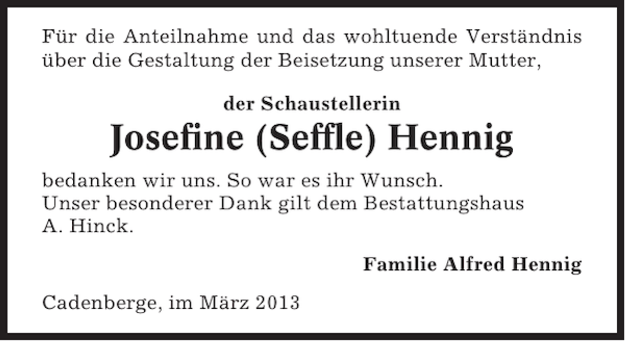 <p>Für die Anteilnahme und das wohltuende Verständnis<br />über die Gestaltung der Beisetzung unserer Mutter,<br />der Schaustellerin</p><p>Josefine (Seffle) Hennig<br />bedanken wir uns. So war es ihr Wunsch.<br />Unser besonderer Dank gilt dem Bestattungshaus<br />A. Hinck.<br />Familie Alfred Hennig<br />Cadenberge, im März 2013</p>