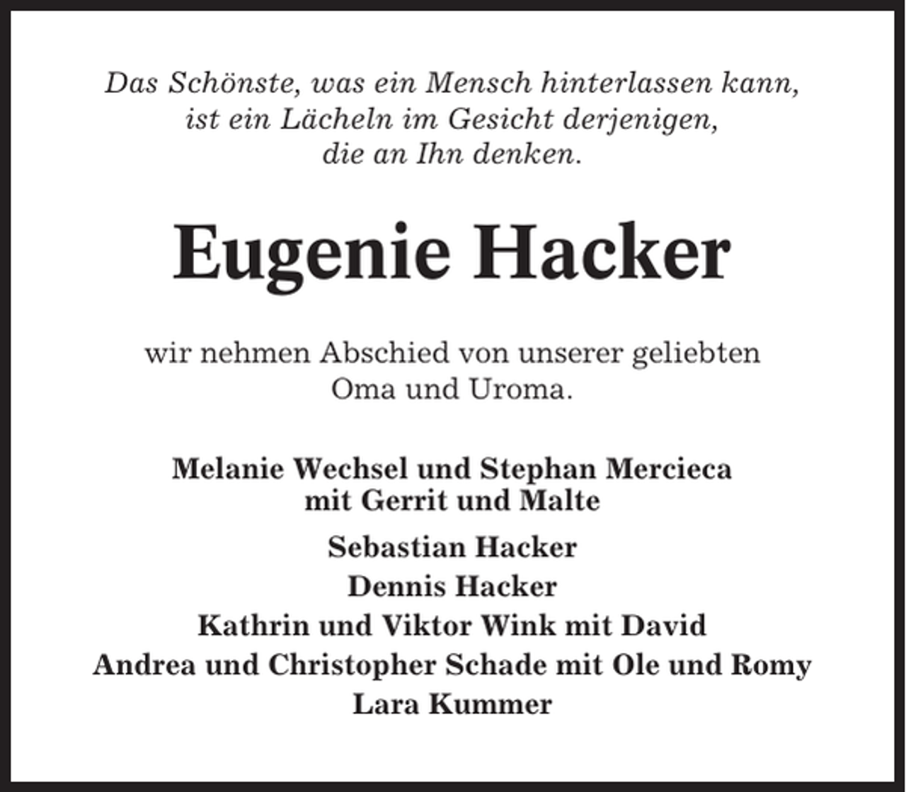 <p>Das Schönste, was ein Mensch hinterlassen kann,<br />ist ein Lächeln im Gesicht derjenigen,<br />die an Ihn denken.</p><p>Eugenie Hacker<br />wir nehmen Abschied von unserer geliebten<br />Oma und Uroma.<br />Melanie Wechsel und Stephan Mercieca<br />mit Gerrit und Malte<br />Sebastian Hacker<br />Dennis Hacker<br />Kathrin und Viktor Wink mit David<br />Andrea und Christopher Schade mit Ole und Romy<br />Lara Kummer</p>