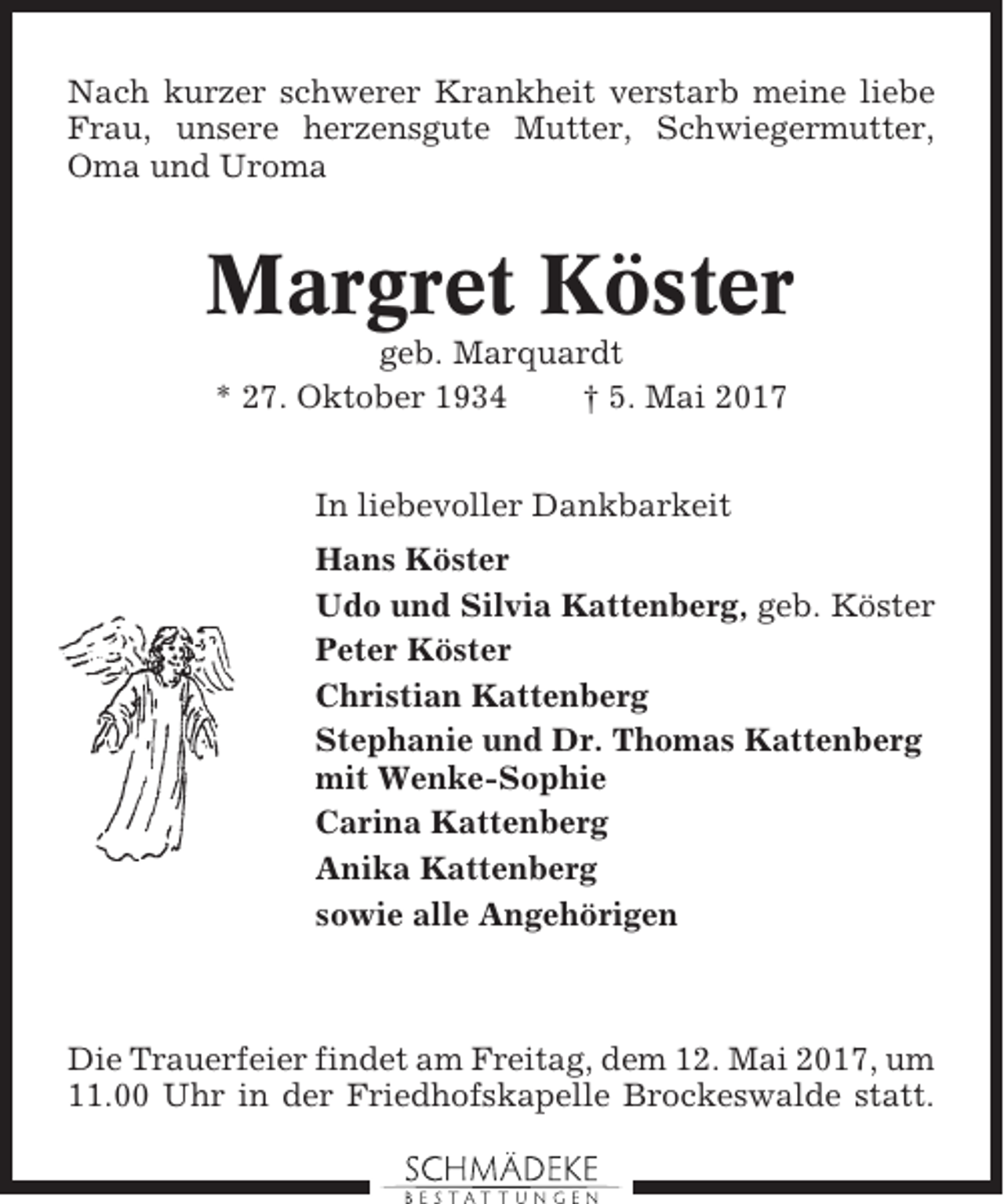 <p>Nach kurzer schwerer Krankheit verstarb meine liebe<br />Frau, unsere herzensgute Mutter, Schwiegermutter,<br />Oma und Uroma</p><p>Margret Köster<br />geb. Marquardt<br />* 27. Oktober 1934<br />† 5. Mai 2017<br />In liebevoller Dankbarkeit<br />Hans Köster<br />Udo und Silvia Kattenberg, geb. Köster<br />Peter Köster<br />Christian Kattenberg<br />Stephanie und Dr. Thomas Kattenberg<br />mit Wenke-Sophie<br />Carina Kattenberg<br />Anika Kattenberg<br />sowie alle Angehörigen</p><p>Die Trauerfeier findet am Freitag, dem 12. Mai 2017, um<br />11.00 Uhr in der Friedhofskapelle Brockeswalde statt.</p>