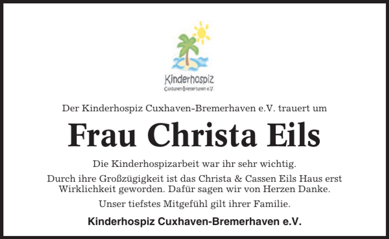 <p>Der Kinderhospiz Cuxhaven-Bremerhaven e.V. trauert um</p><p>Frau Christa Eils<br />Die Kinderhospizarbeit war ihr sehr wichtig.<br />Durch ihre Großzügigkeit ist das Christa &amp; Cassen Eils Haus erst<br />Wirklichkeit geworden. Dafür sagen wir von Herzen Danke.<br />Unser tiefstes Mitgefühl gilt ihrer Familie.</p><p>Kinderhospiz Cuxhaven-Bremerhaven e.V.</p>
