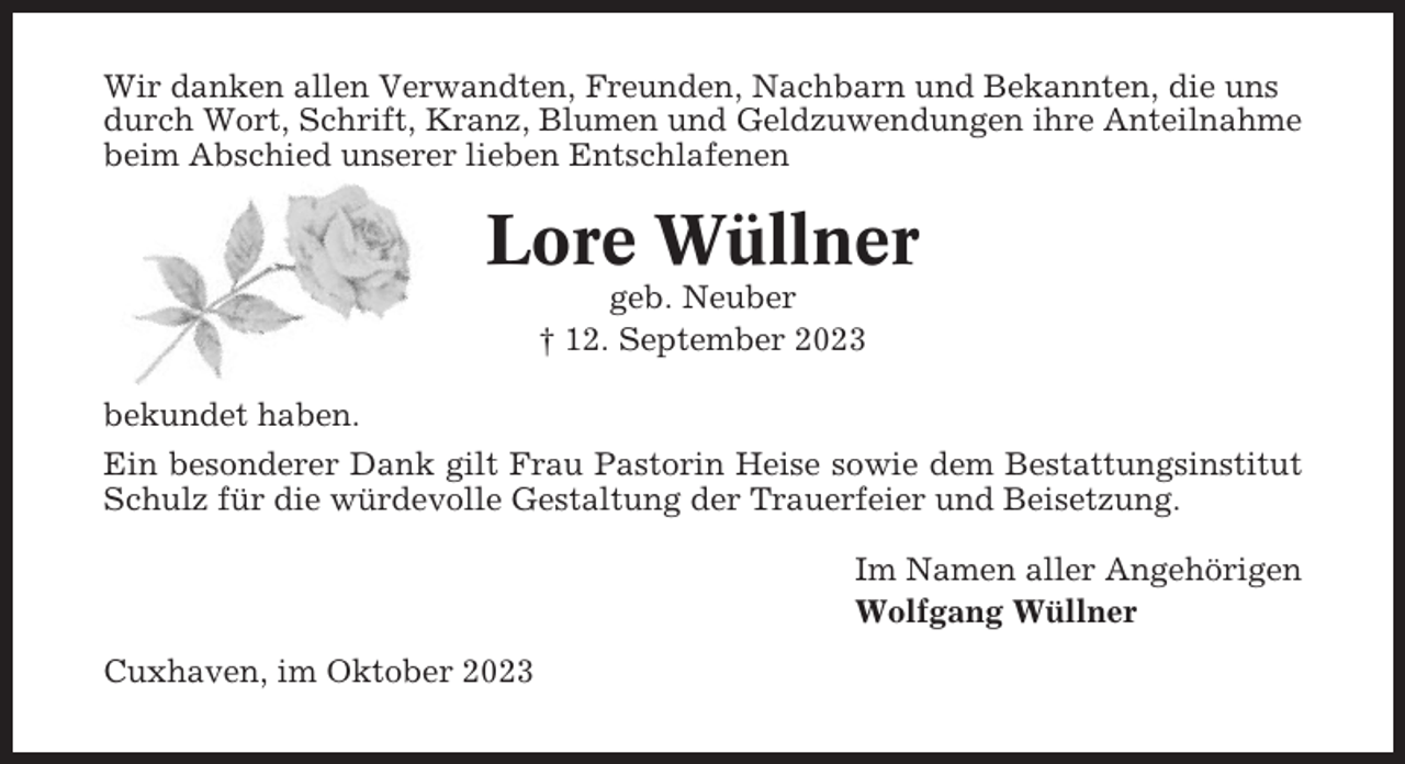 <p>Wir danken allen Verwandten, Freunden, Nachbarn und Bekannten, die uns<br />durch Wort, Schrift, Kranz, Blumen und Geldzuwendungen ihre Anteilnahme<br />beim Abschied unserer lieben Entschlafenen</p><p>Lore Wüllner<br />geb. Neuber<br />† 12. September 2023<br />bekundet haben.<br />Ein besonderer Dank gilt Frau Pastorin Heise sowie dem Bestattungsinstitut<br />Schulz für die würdevolle Gestaltung der Trauerfeier und Beisetzung.<br />Im Namen aller Angehörigen<br />Wolfgang Wüllner<br />Cuxhaven, im Oktober 2023</p>