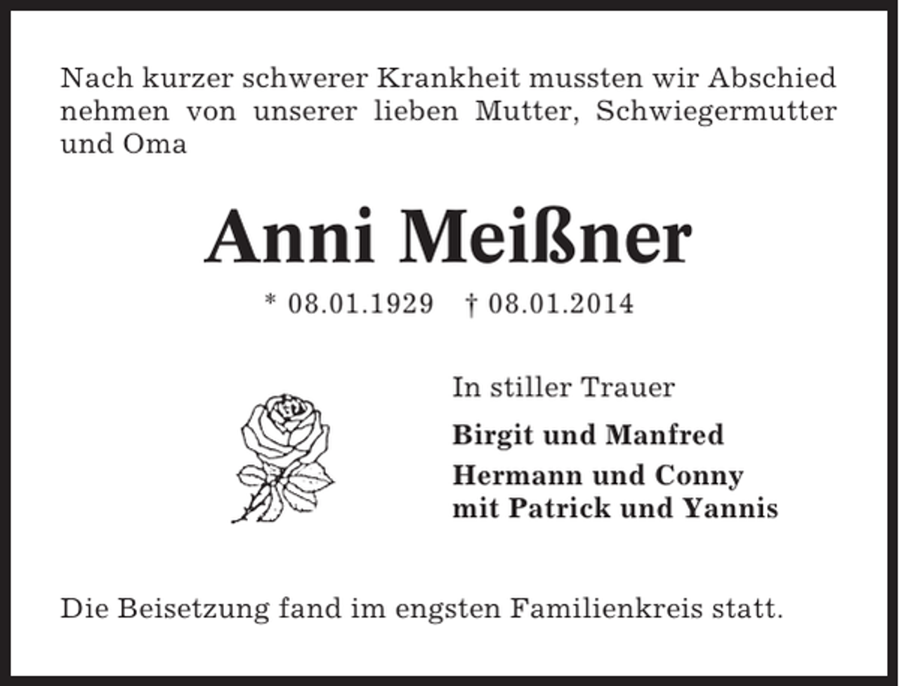 <p>Nach kurzer schwerer Krankheit mussten wir Abschied<br />nehmen von unserer lieben Mutter, Schwiegermutter<br />und Oma</p><p>Anni Meißner<br />* 08.01.1929 † 08.01.2014<br />In stiller Trauer<br />Birgit und Manfred<br />Hermann und Conny<br />mit Patrick und Yannis<br />Die Beisetzung fand im engsten Familienkreis statt.</p>