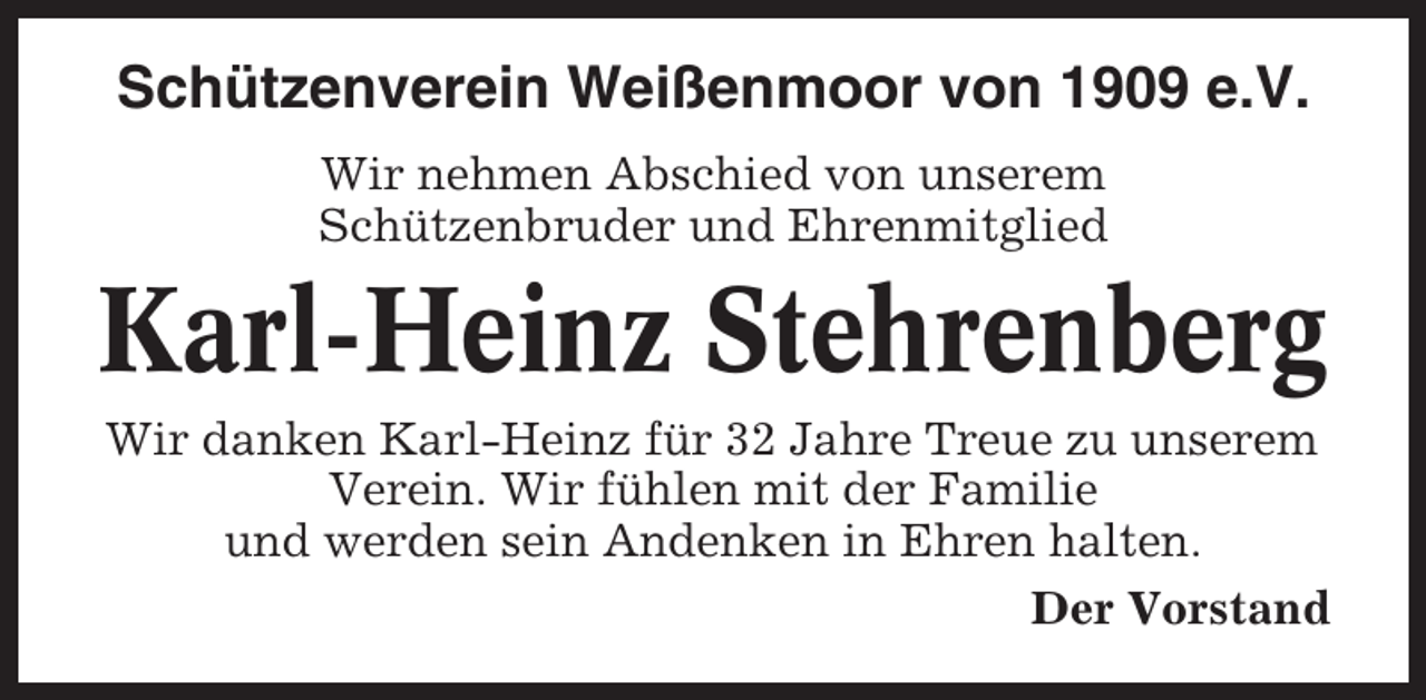 <p>Schützenverein Weißenmoor von 1909 e.V.<br />Wir nehmen Abschied von unserem<br />Schützenbruder und Ehrenmitglied</p><p>Karl-Heinz Stehrenberg<br />Wir danken Karl-Heinz für 32 Jahre Treue zu unserem<br />Verein. Wir fühlen mit der Familie<br />und werden sein Andenken in Ehren halten.<br />Der Vorstand</p>