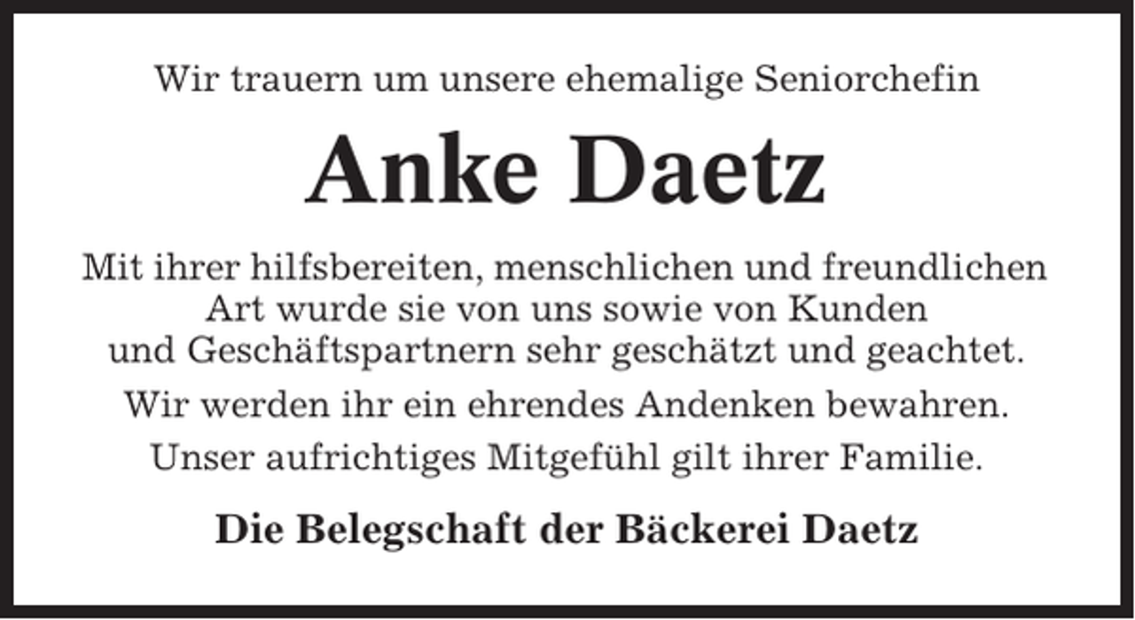 <p>Wir trauern um unsere ehemalige Seniorchefin</p><p>Anke Daetz<br />Mit ihrer hilfsbereiten, menschlichen und freundlichen<br />Art wurde sie von uns sowie von Kunden<br />und Geschäftspartnern sehr geschätzt und geachtet.<br />Wir werden ihr ein ehrendes Andenken bewahren.<br />Unser aufrichtiges Mitgefühl gilt ihrer Familie.</p><p>Die Belegschaft der Bäckerei Daetz</p>