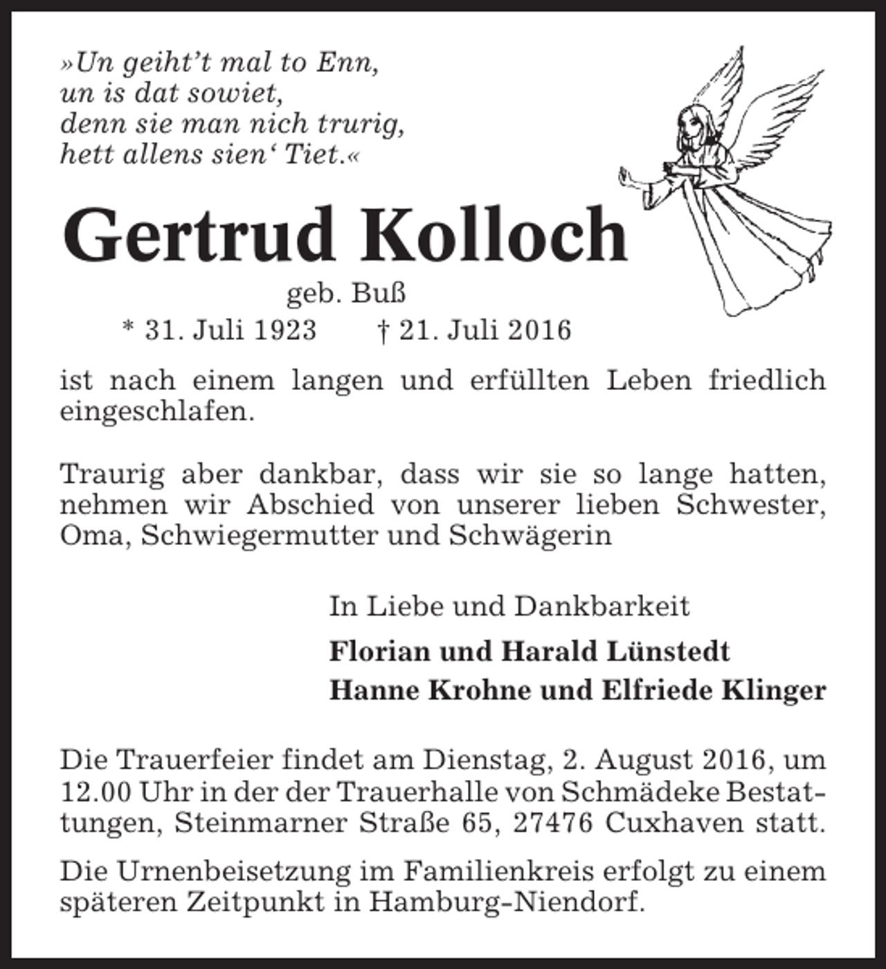 <p>»Un geiht’t mal to Enn,<br />un is dat sowiet,<br />denn sie man nich trurig,<br />hett allens sien‘ Tiet.«</p><p>Gertrud Kolloch<br />geb. Buß<br />* 31. Juli 1923<br />† 21. Juli 2016<br />ist nach einem langen und erfüllten Leben friedlich<br />eingeschlafen.<br />Traurig aber dankbar, dass wir sie so lange hatten,<br />nehmen wir Abschied von unserer lieben Schwester,<br />Oma, Schwiegermutter und Schwägerin<br />In Liebe und Dankbarkeit<br />Florian und Harald Lünstedt<br />Hanne Krohne und Elfriede Klinger<br />Die Trauerfeier findet am Dienstag, 2. August 2016, um<br />12.00 Uhr in der der Trauerhalle von Schmädeke Bestattungen, Steinmarner Straße 65, 27476 Cuxhaven statt.<br />Die Urnenbeisetzung im Familienkreis erfolgt zu einem<br />späteren Zeitpunkt in Hamburg-Niendorf.</p>