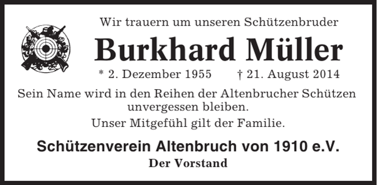 <p>Wir trauern um unseren Schützenbruder</p><p>Burkhard Müller<br />* 2. Dezember 1955</p><p>† 21. August 2014</p><p>Sein Name wird in den Reihen der Altenbrucher Schützen<br />unvergessen bleiben.<br />Unser Mitgefühl gilt der Familie.</p><p>Schützenverein Altenbruch von 1910 e.V.<br />Der Vorstand</p>