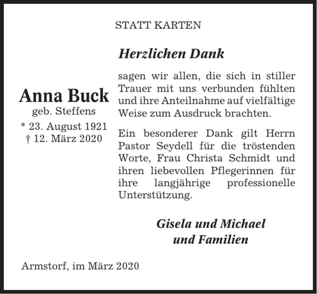 <p>STATT KARTEN</p><p>Herzlichen Dank</p><p>Anna Buck<br />geb. Steffens<br />* 23. August 1921<br />† 12. März 2020</p><p>sagen wir allen, die sich in stiller<br />Trauer mit uns verbunden fühlten<br />und ihre Anteilnahme auf vielfältige<br />Weise zum Ausdruck brachten.<br />Ein besonderer Dank gilt Herrn<br />Pastor Seydell für die tröstenden<br />Worte, Frau Christa Schmidt und<br />ihren liebevollen Pflegerinnen für<br />ihre<br />langjährige<br />professionelle<br />Unterstützung.</p><p>Gisela und Michael<br />und Familien<br />Armstorf, im März 2020</p>